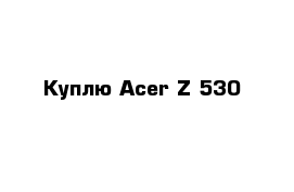 Куплю Acer Z 530